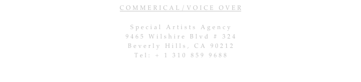 COMMERICAL/VOICE OVER 

Special Artists Agency
9465 Wilshire Blvd # 324 
Beverly Hills, CA 90212
Tel: + 1 310 859 9688
Jamie.Hernandez@specialartists.com

